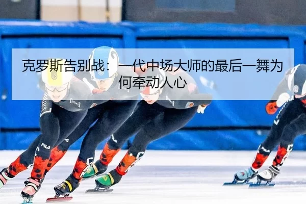 克罗斯告别战：一代中场大师的最后一舞为何牵动人心